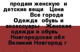 продам женскую  и детские вещи › Цена ­ 100-5000 - Все города Одежда, обувь и аксессуары » Женская одежда и обувь   . Новгородская обл.,Великий Новгород г.